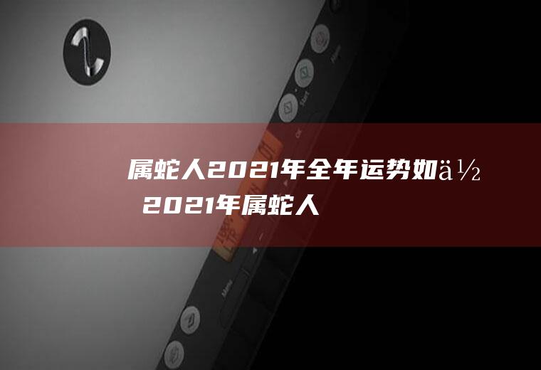 属蛇人2021年全年运势如何2021年属蛇人的全年运势详解
