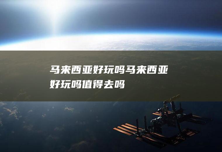 马来西亚好玩吗马来西亚好玩吗值得去吗