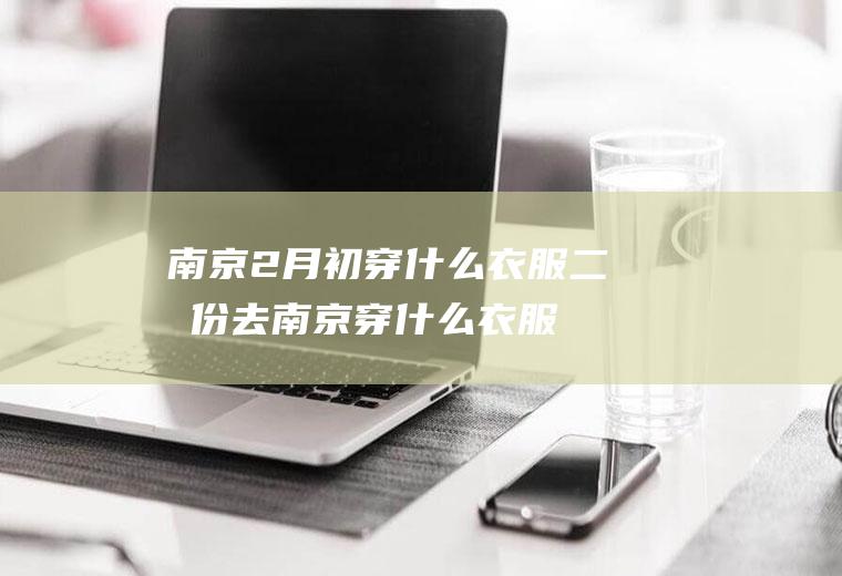 南京2月初穿什么衣服二月份去南京穿什么衣服