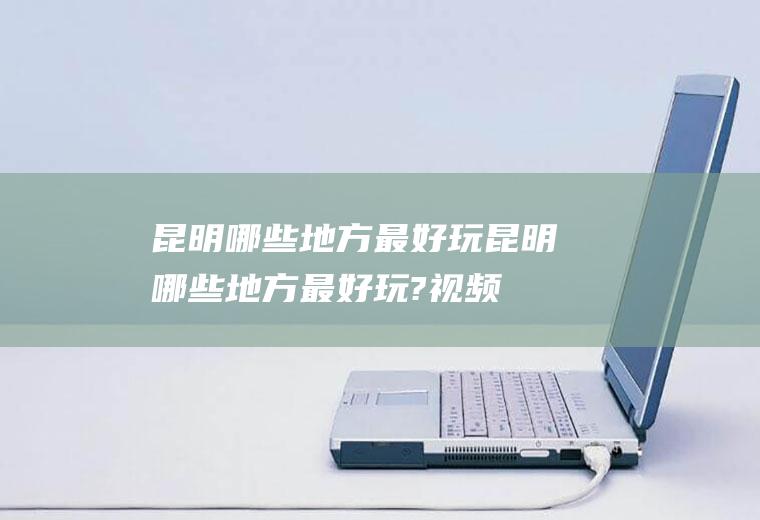 昆明哪些地方最好玩昆明哪些地方最好玩?视频
