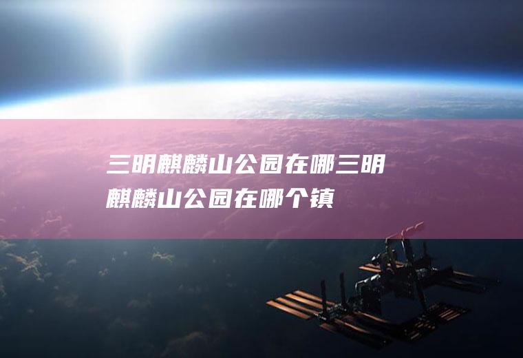 三明麒麟山公园在哪三明麒麟山公园在哪个镇