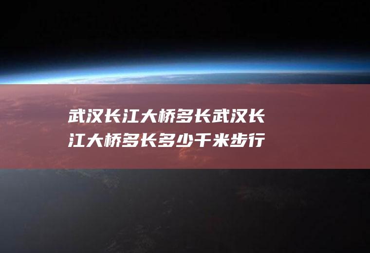 武汉长江大桥多长武汉长江大桥多长多少千米步行多久