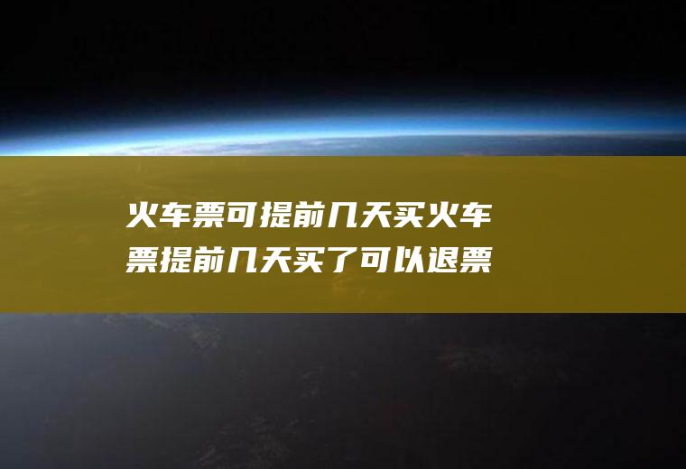 火车票可提前几天买火车票提前几天买了可以退票吗