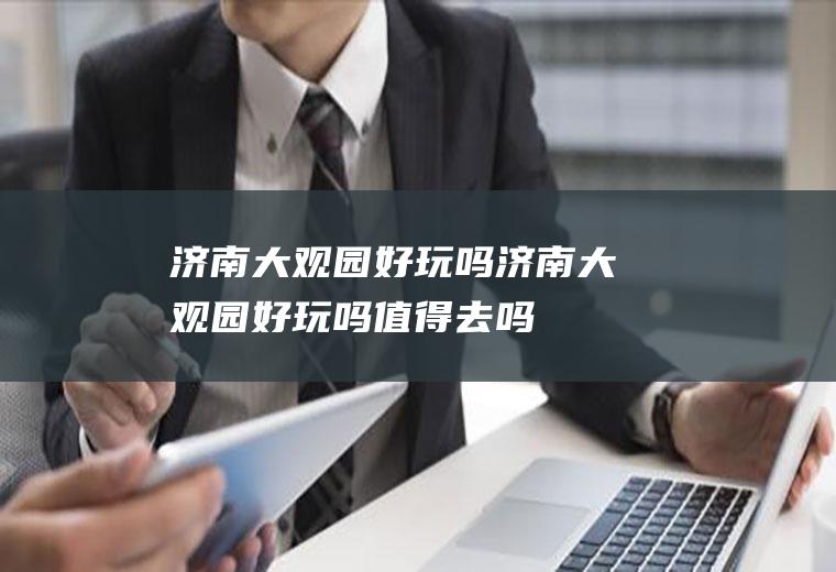 济南大观园好玩吗济南大观园好玩吗值得去吗