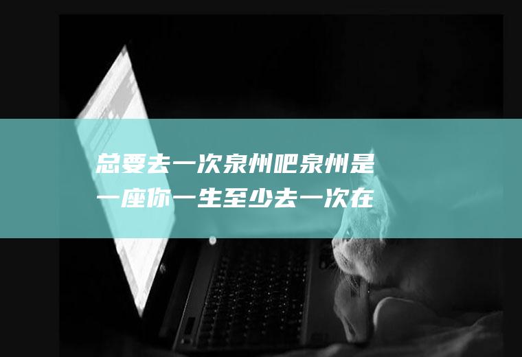 总要去一次泉州吧泉州是一座你一生至少去一次在哪