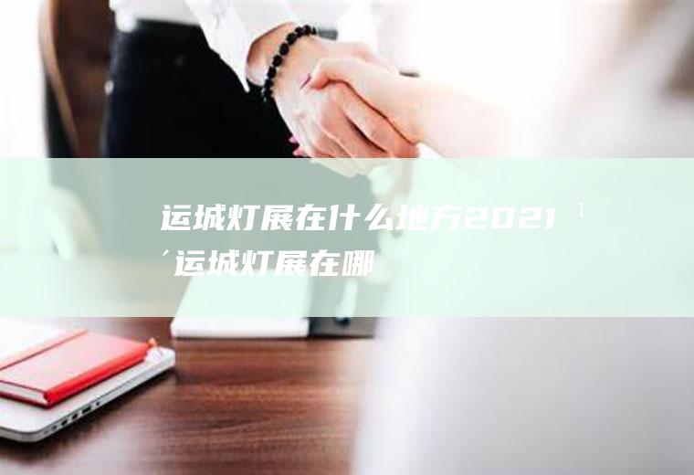运城灯展在什么地方2021年运城灯展在哪