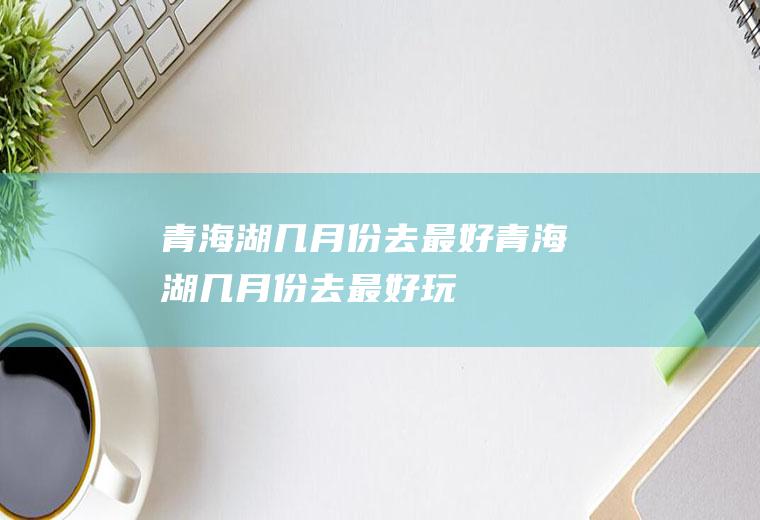 青海湖几月份去最好青海湖几月份去最好玩