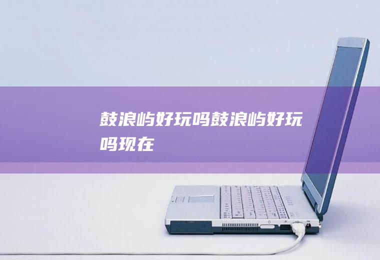鼓浪屿好玩吗鼓浪屿好玩吗现在