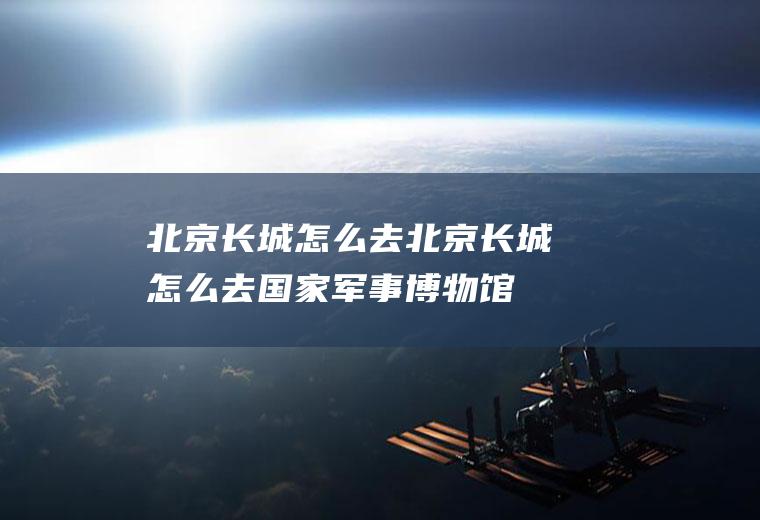 北京长城怎么去北京长城怎么去国家军事博物馆