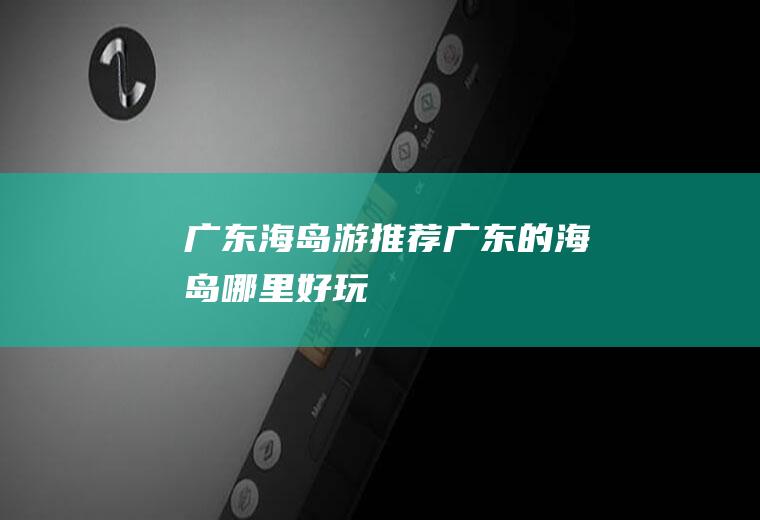 广东海岛游推荐广东的海岛哪里好玩