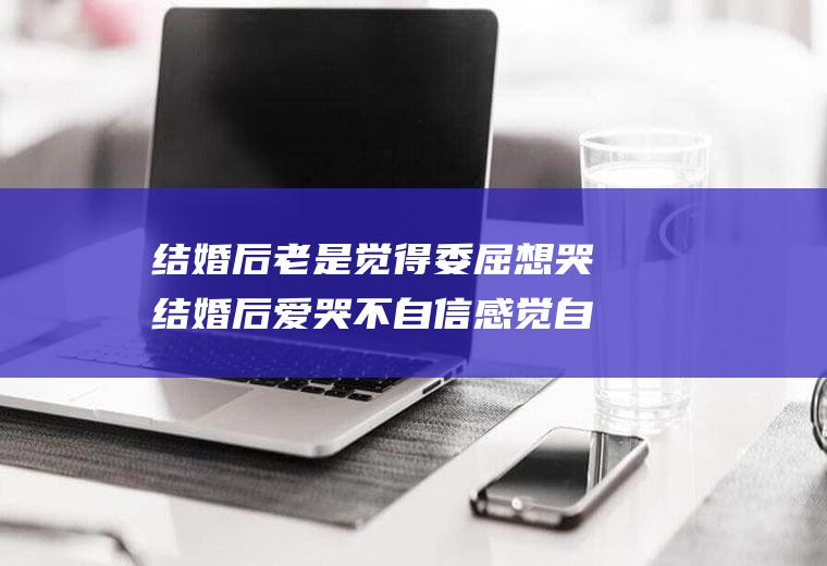 结婚后老是觉得委屈想哭结婚后爱哭不自信感觉自己很委屈