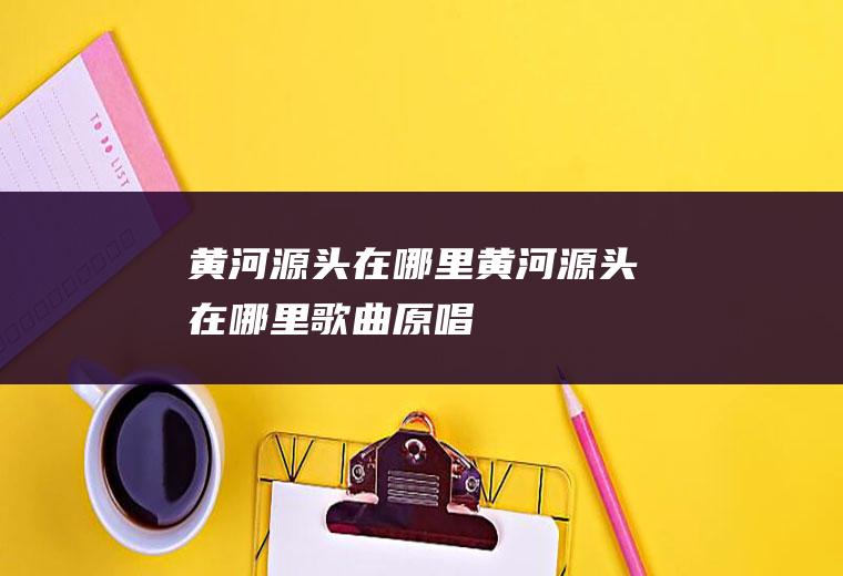 黄河源头在哪里黄河源头在哪里歌曲原唱