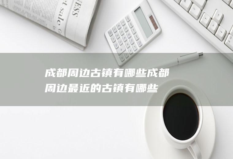 成都周边古镇有哪些成都周边最近的古镇有哪些