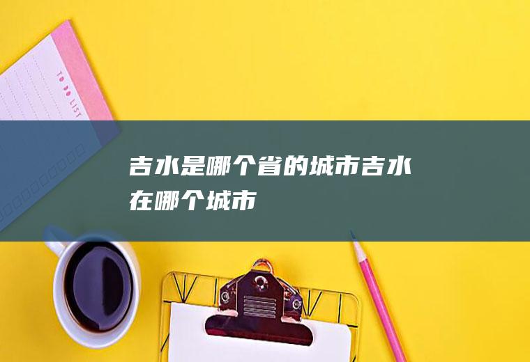 吉水是哪个省的城市吉水在哪个城市