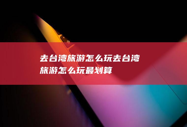 去台湾旅游怎么玩去台湾旅游怎么玩最划算