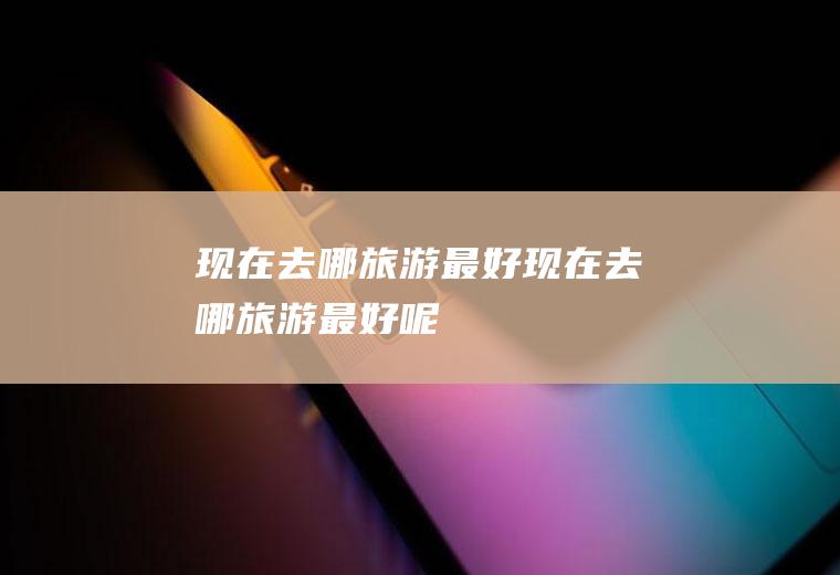现在去哪旅游最好现在去哪旅游最好呢