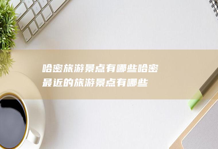 哈密旅游景点有哪些哈密最近的旅游景点有哪些