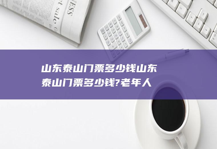 山东泰山门票多少钱山东泰山门票多少钱?老年人优惠吗?