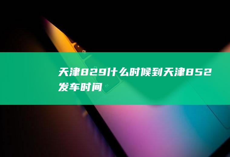 天津829什么时候到天津852发车时间