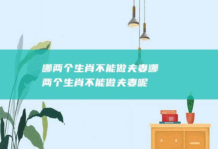 哪两个生肖不能做夫妻哪两个生肖不能做夫妻呢