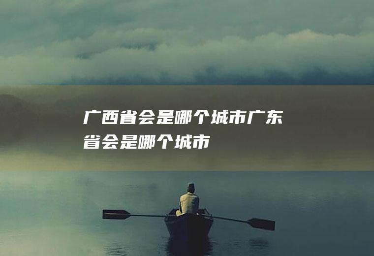 广西省会是哪个城市广东省会是哪个城市