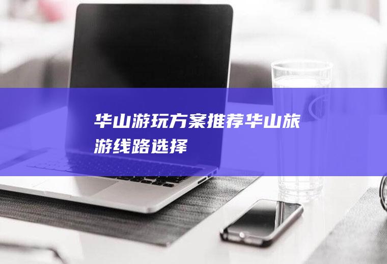 华山游玩方案推荐华山旅游线路选择