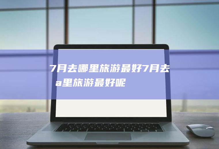7月去哪里旅游最好7月去哪里旅游最好呢