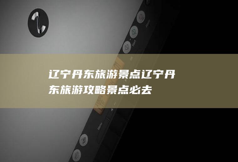 辽宁丹东旅游景点辽宁丹东旅游攻略景点必去
