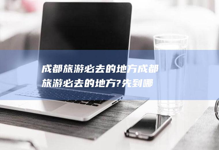 成都旅游必去的地方成都旅游必去的地方?先到哪里