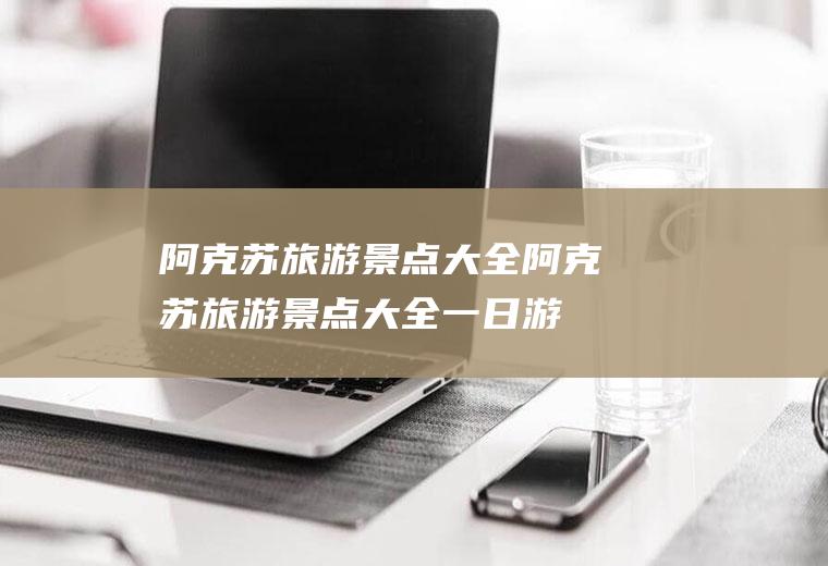 阿克苏旅游景点大全阿克苏旅游景点大全一日游