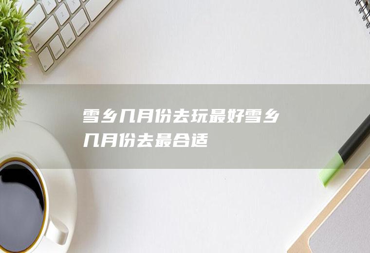 雪乡几月份去玩最好雪乡几月份去最合适