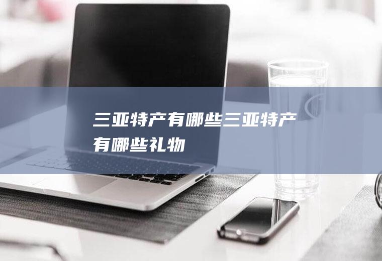 三亚特产有哪些三亚特产有哪些礼物