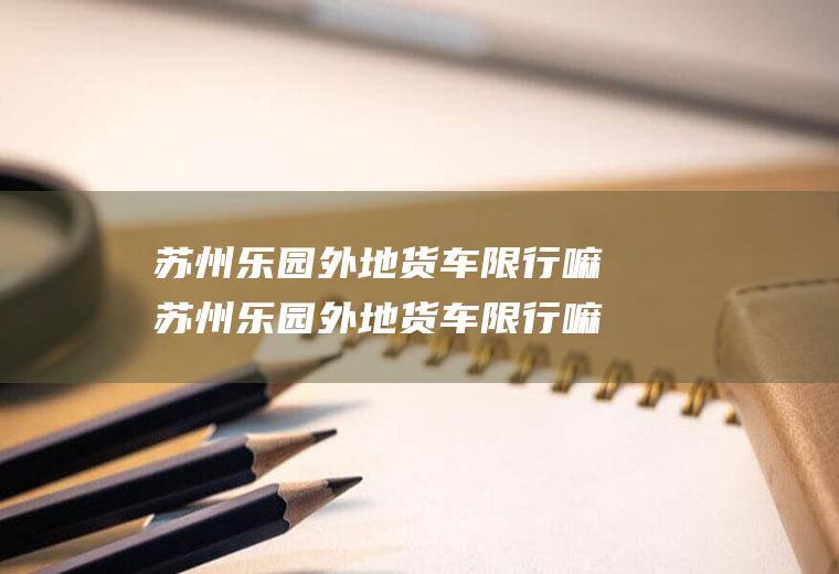 苏州乐园外地货车限行嘛苏州乐园外地货车限行嘛现在