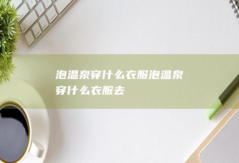 泡温泉穿什么衣服泡温泉穿什么衣服去