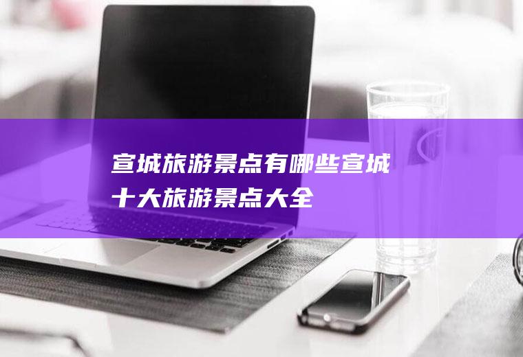 宣城旅游景点有哪些宣城十大旅游景点大全