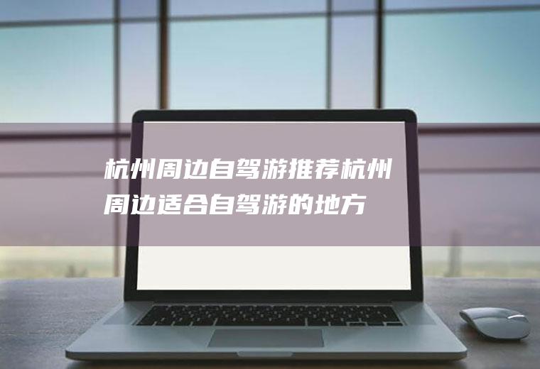 杭州周边自驾游推荐杭州周边适合自驾游的地方