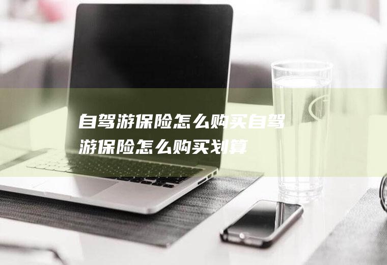 自驾游保险怎么购买自驾游保险怎么购买划算