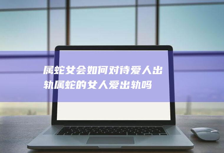 属蛇女会如何对待爱人出轨属蛇的女人爱出轨吗
