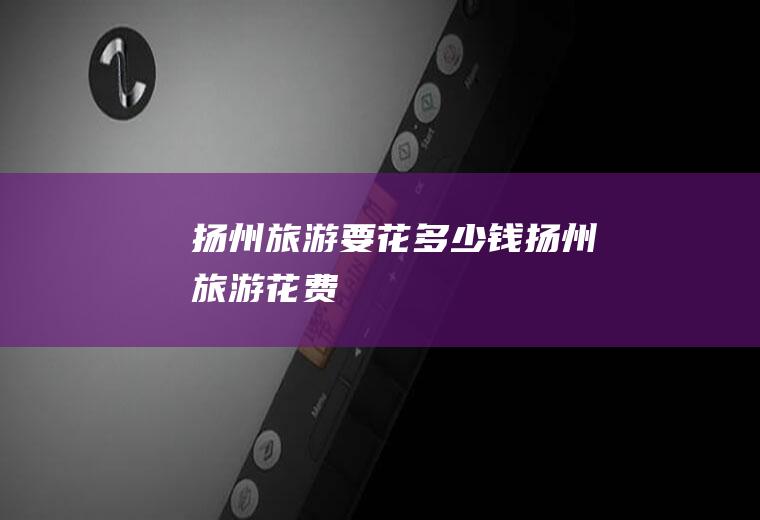 扬州旅游要花多少钱扬州旅游花费