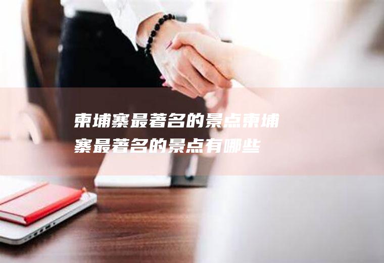 柬埔寨最著名的景点柬埔寨最著名的景点有哪些