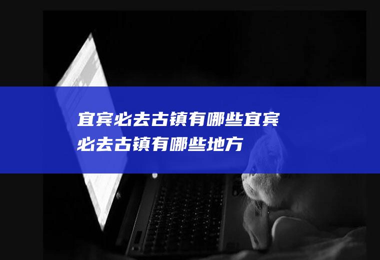 宜宾必去古镇有哪些宜宾必去古镇有哪些地方