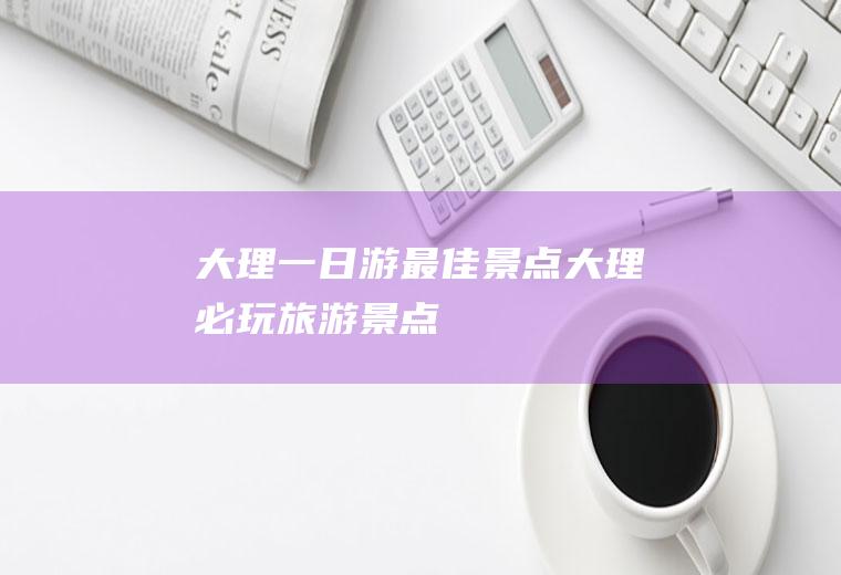 大理一日游最佳景点大理必玩旅游景点