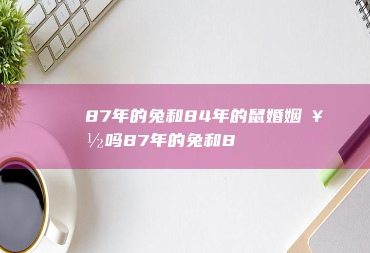 87年的兔和84年的鼠婚姻好吗87年的兔和84年的鼠婚姻好吗对吗