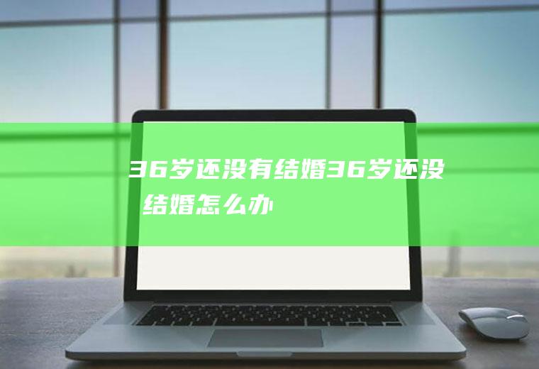 36岁还没有结婚36岁还没有结婚怎么办