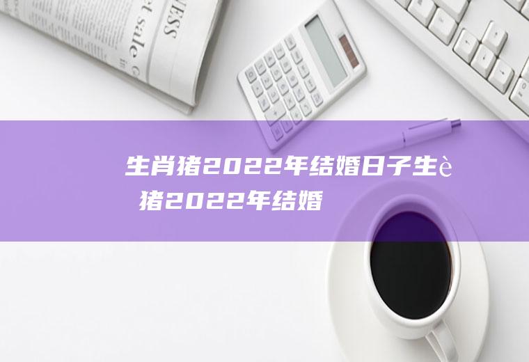 生肖猪2022年结婚日子生肖猪2022年结婚日子好吗
