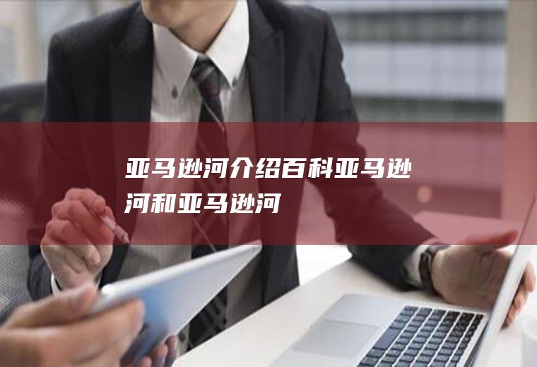 亚马逊河介绍百科亚马逊河和亚马逊河