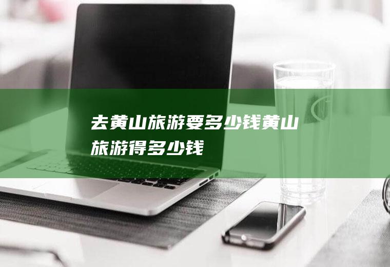 去黄山旅游要多少钱黄山旅游得多少钱