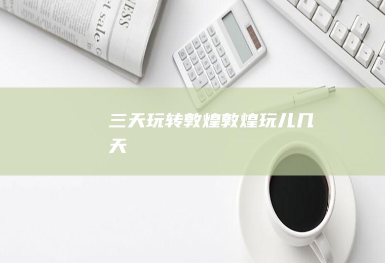 三天玩转敦煌敦煌玩儿几天