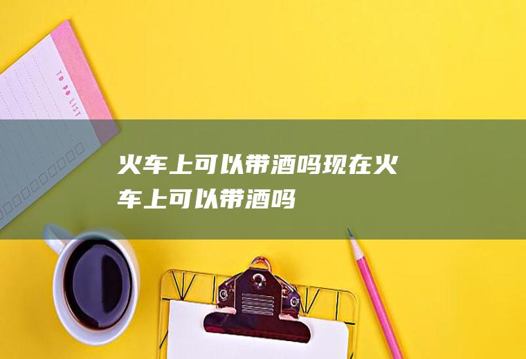 火车上可以带酒吗现在火车上可以带酒吗