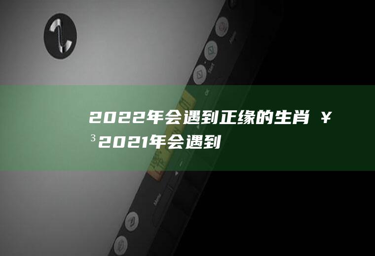 2022年会遇到正缘的生肖女2021年会遇到